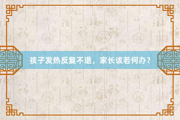 孩子发热反复不退，家长该若何办？