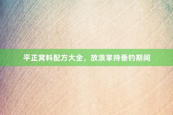 平正窝料配方大全，放浪掌持垂钓期间