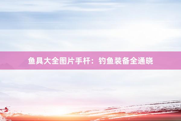 鱼具大全图片手杆：钓鱼装备全通晓