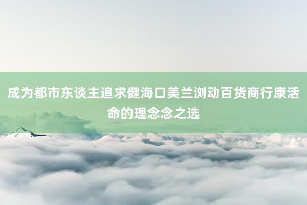 成为都市东谈主追求健海口美兰浏动百货商行康活命的理念念之选